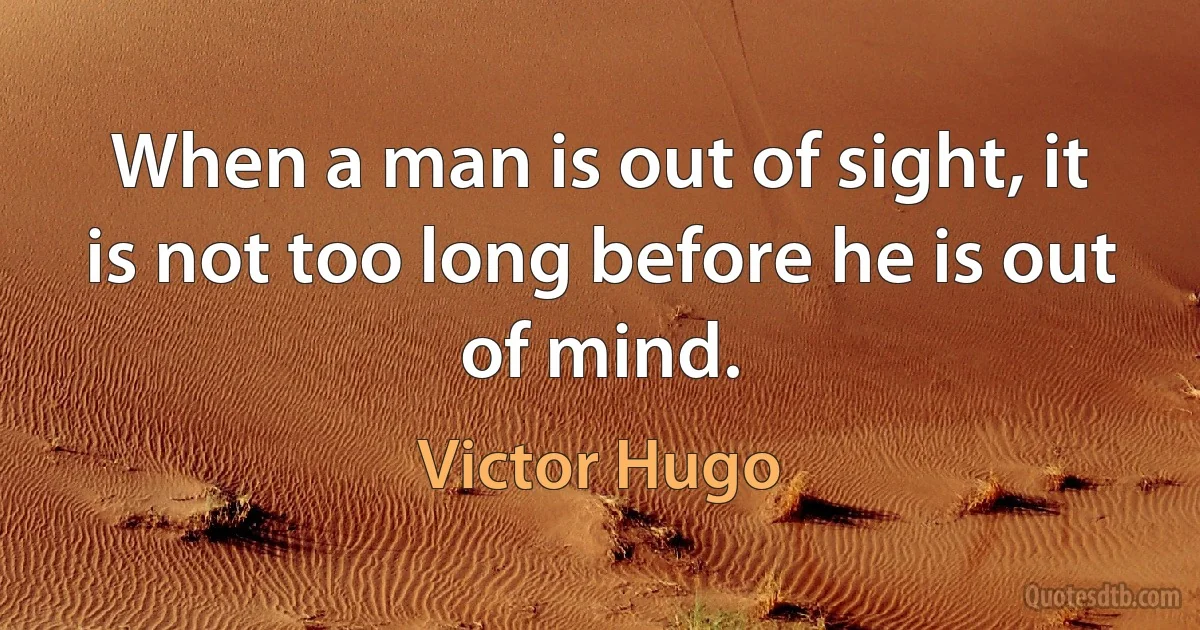 When a man is out of sight, it is not too long before he is out of mind. (Victor Hugo)