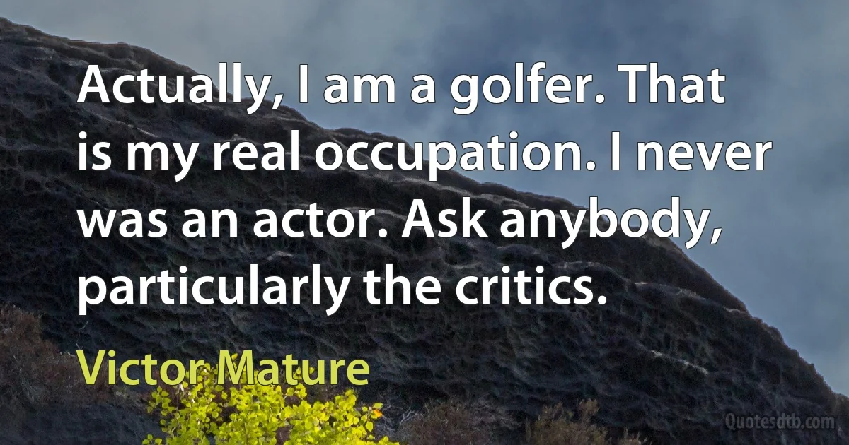 Actually, I am a golfer. That is my real occupation. I never was an actor. Ask anybody, particularly the critics. (Victor Mature)