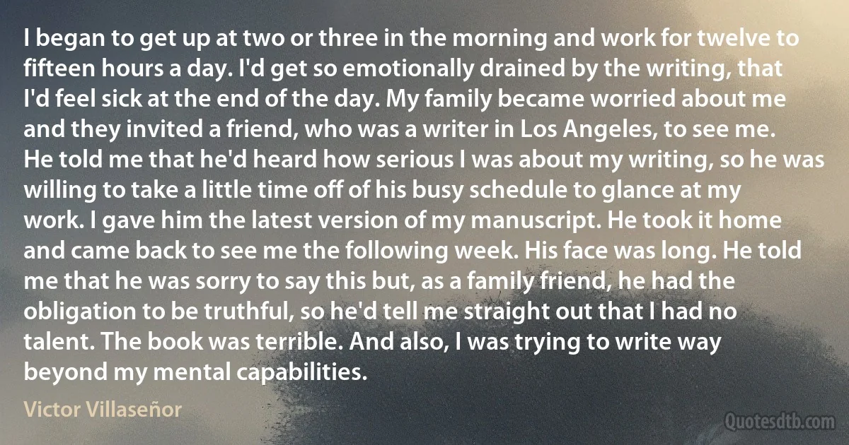 I began to get up at two or three in the morning and work for twelve to fifteen hours a day. I'd get so emotionally drained by the writing, that I'd feel sick at the end of the day. My family became worried about me and they invited a friend, who was a writer in Los Angeles, to see me. He told me that he'd heard how serious I was about my writing, so he was willing to take a little time off of his busy schedule to glance at my work. I gave him the latest version of my manuscript. He took it home and came back to see me the following week. His face was long. He told me that he was sorry to say this but, as a family friend, he had the obligation to be truthful, so he'd tell me straight out that I had no talent. The book was terrible. And also, I was trying to write way beyond my mental capabilities. (Victor Villaseñor)