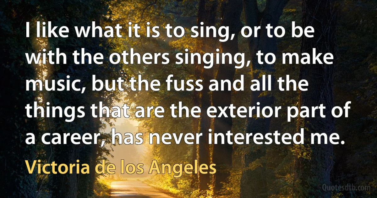 I like what it is to sing, or to be with the others singing, to make music, but the fuss and all the things that are the exterior part of a career, has never interested me. (Victoria de los Angeles)