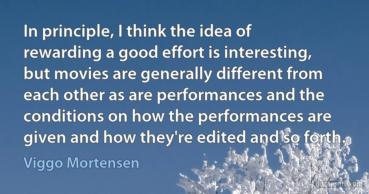 In principle, I think the idea of rewarding a good effort is interesting, but movies are generally different from each other as are performances and the conditions on how the performances are given and how they're edited and so forth. (Viggo Mortensen)