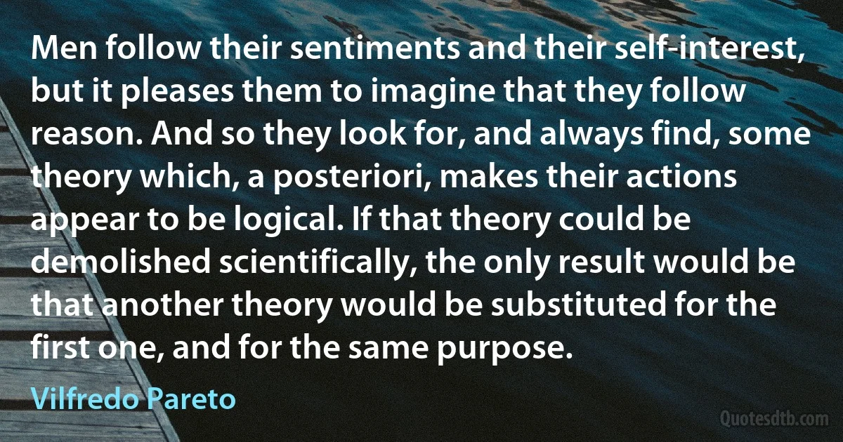 Men follow their sentiments and their self-interest, but it pleases them to imagine that they follow reason. And so they look for, and always find, some theory which, a posteriori, makes their actions appear to be logical. If that theory could be demolished scientifically, the only result would be that another theory would be substituted for the first one, and for the same purpose. (Vilfredo Pareto)