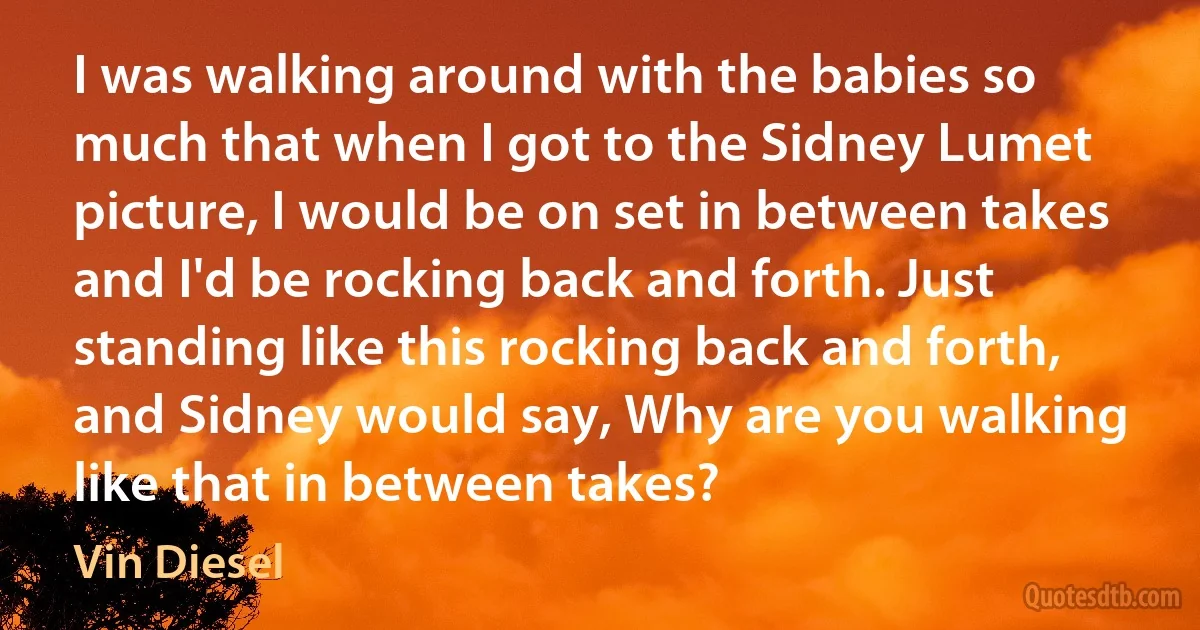 I was walking around with the babies so much that when I got to the Sidney Lumet picture, I would be on set in between takes and I'd be rocking back and forth. Just standing like this rocking back and forth, and Sidney would say, Why are you walking like that in between takes? (Vin Diesel)