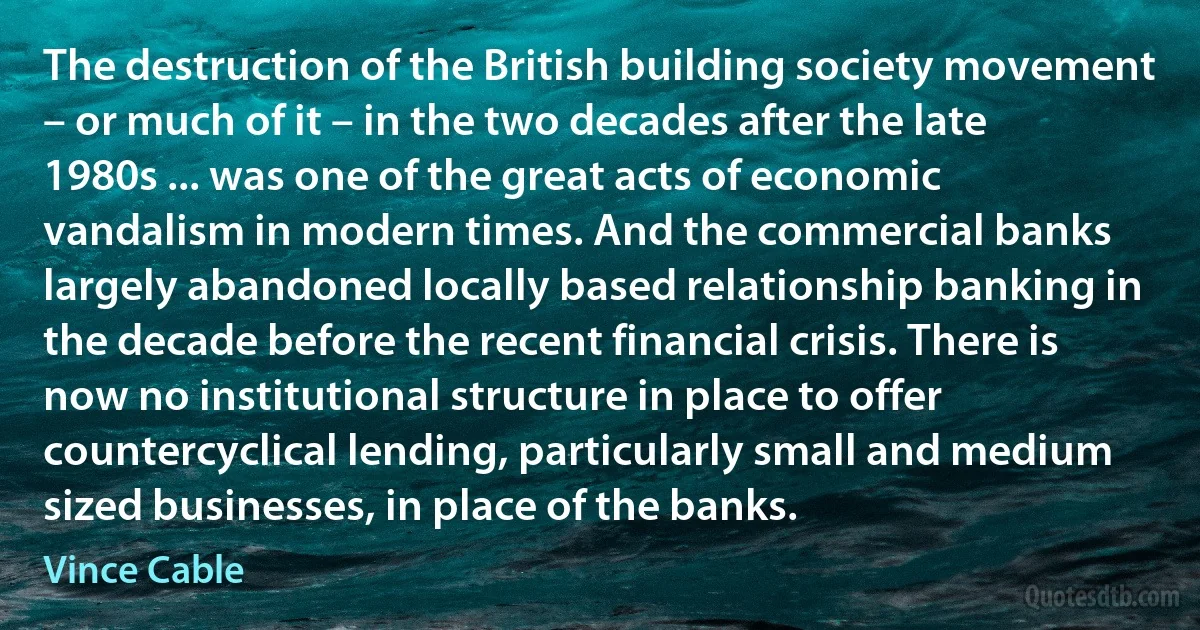 The destruction of the British building society movement – or much of it – in the two decades after the late 1980s ... was one of the great acts of economic vandalism in modern times. And the commercial banks largely abandoned locally based relationship banking in the decade before the recent financial crisis. There is now no institutional structure in place to offer countercyclical lending, particularly small and medium sized businesses, in place of the banks. (Vince Cable)