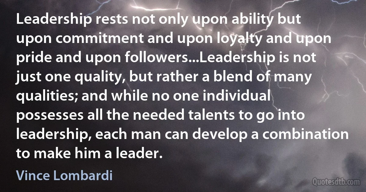 Leadership rests not only upon ability but upon commitment and upon loyalty and upon pride and upon followers...Leadership is not just one quality, but rather a blend of many qualities; and while no one individual possesses all the needed talents to go into leadership, each man can develop a combination to make him a leader. (Vince Lombardi)