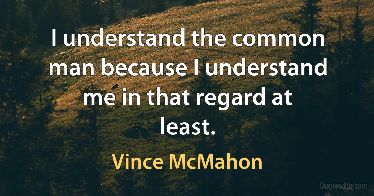 I understand the common man because I understand me in that regard at least. (Vince McMahon)