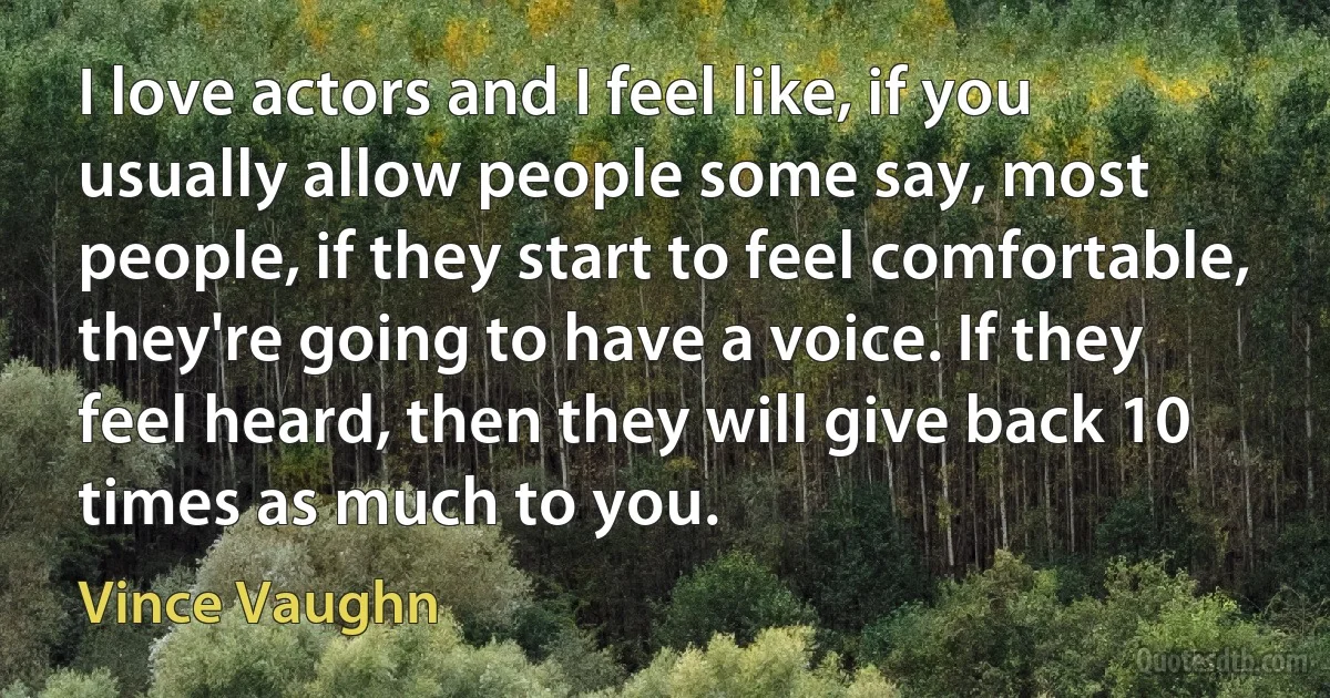 I love actors and I feel like, if you usually allow people some say, most people, if they start to feel comfortable, they're going to have a voice. If they feel heard, then they will give back 10 times as much to you. (Vince Vaughn)