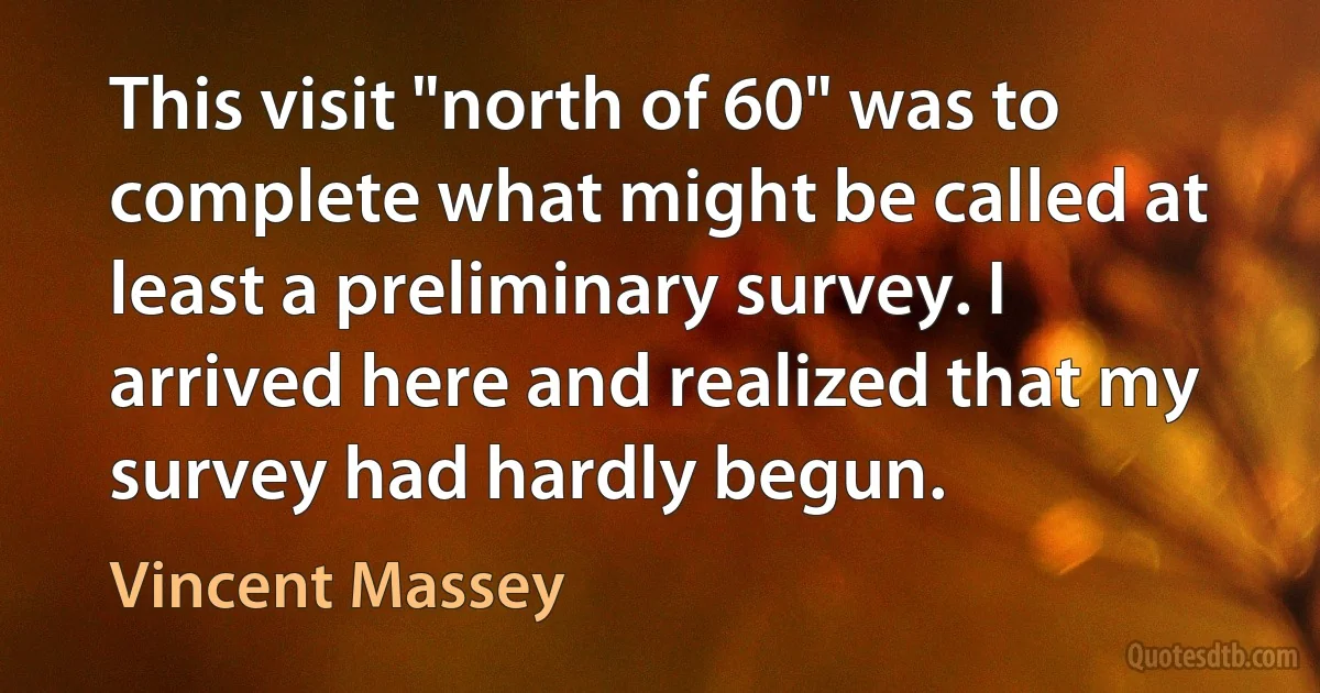 This visit "north of 60" was to complete what might be called at least a preliminary survey. I arrived here and realized that my survey had hardly begun. (Vincent Massey)