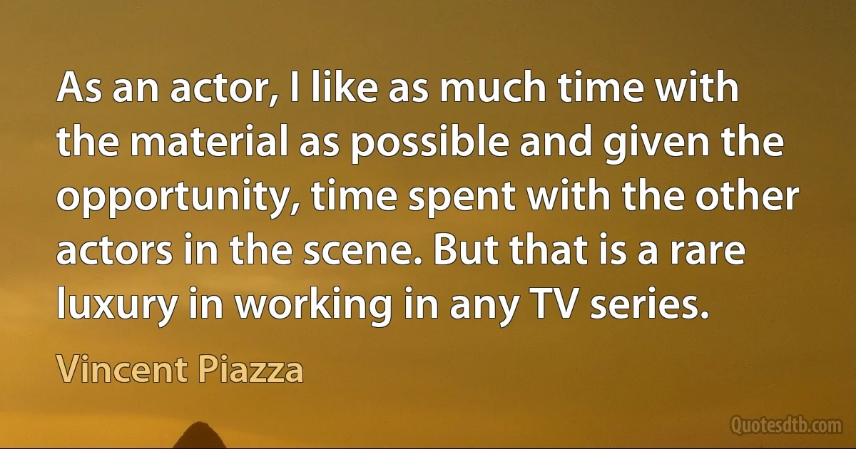 As an actor, I like as much time with the material as possible and given the opportunity, time spent with the other actors in the scene. But that is a rare luxury in working in any TV series. (Vincent Piazza)