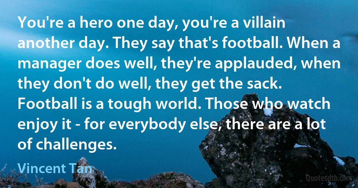 You're a hero one day, you're a villain another day. They say that's football. When a manager does well, they're applauded, when they don't do well, they get the sack. Football is a tough world. Those who watch enjoy it - for everybody else, there are a lot of challenges. (Vincent Tan)