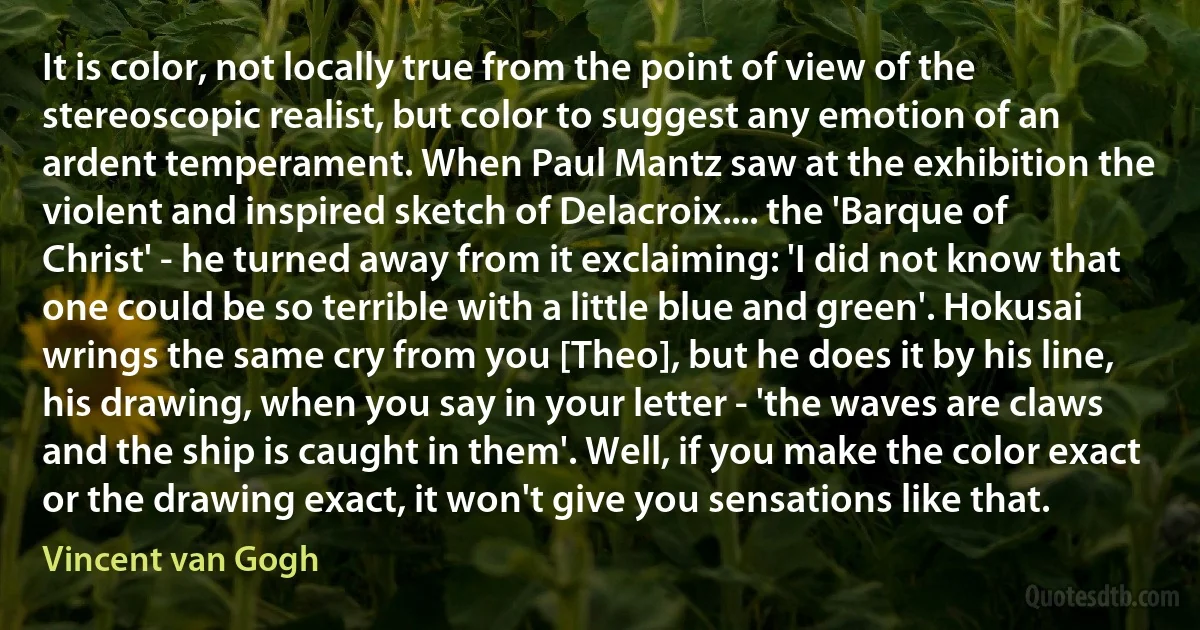 It is color, not locally true from the point of view of the stereoscopic realist, but color to suggest any emotion of an ardent temperament. When Paul Mantz saw at the exhibition the violent and inspired sketch of Delacroix.... the 'Barque of Christ' - he turned away from it exclaiming: 'I did not know that one could be so terrible with a little blue and green'. Hokusai wrings the same cry from you [Theo], but he does it by his line, his drawing, when you say in your letter - 'the waves are claws and the ship is caught in them'. Well, if you make the color exact or the drawing exact, it won't give you sensations like that. (Vincent van Gogh)