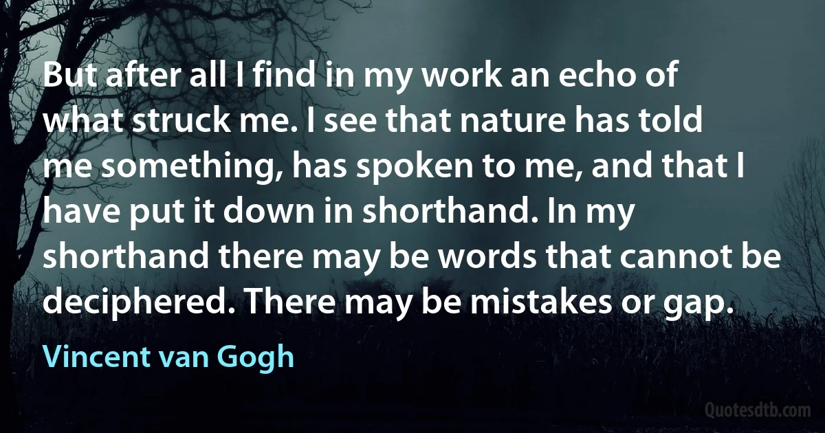 But after all I find in my work an echo of what struck me. I see that nature has told me something, has spoken to me, and that I have put it down in shorthand. In my shorthand there may be words that cannot be deciphered. There may be mistakes or gap. (Vincent van Gogh)