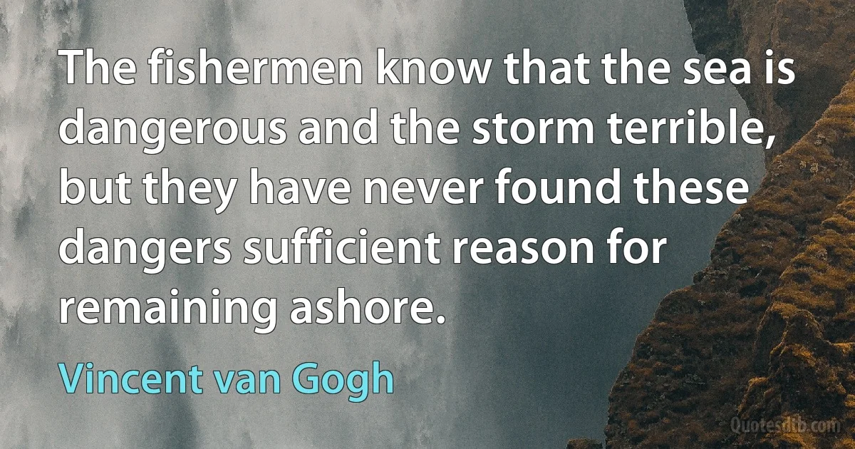 The fishermen know that the sea is dangerous and the storm terrible, but they have never found these dangers sufficient reason for remaining ashore. (Vincent van Gogh)