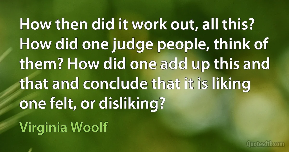 How then did it work out, all this? How did one judge people, think of them? How did one add up this and that and conclude that it is liking one felt, or disliking? (Virginia Woolf)