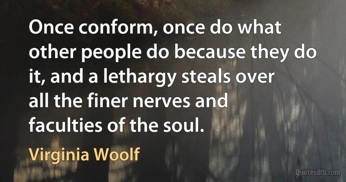 Once conform, once do what other people do because they do it, and a lethargy steals over all the finer nerves and faculties of the soul. (Virginia Woolf)