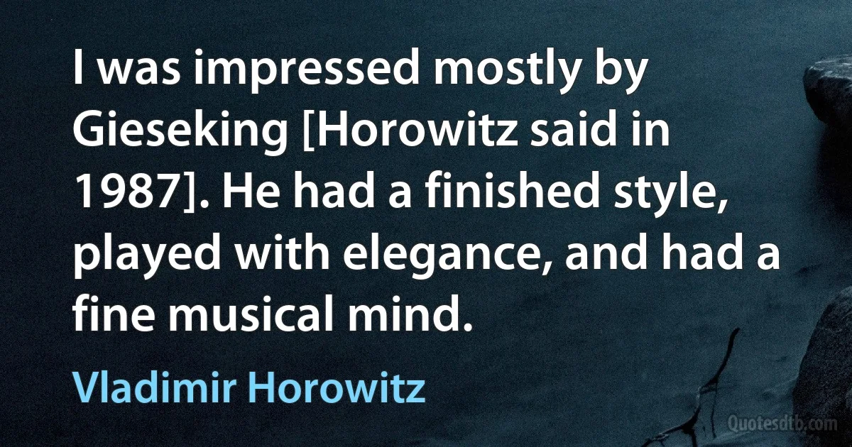 I was impressed mostly by Gieseking [Horowitz said in 1987]. He had a finished style, played with elegance, and had a fine musical mind. (Vladimir Horowitz)