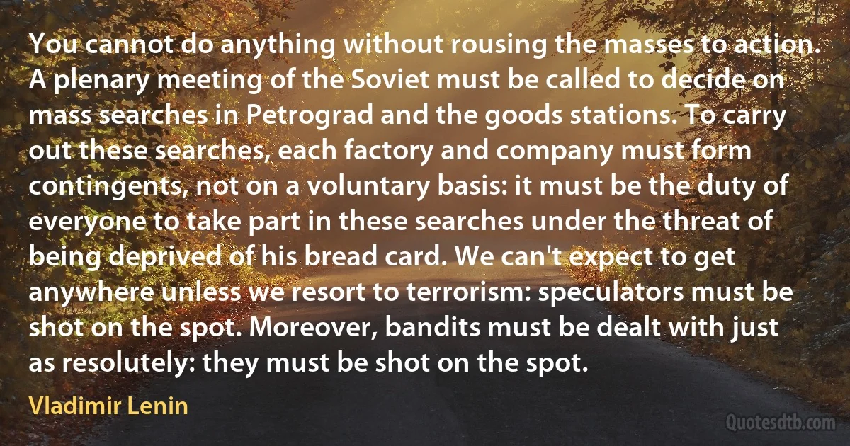 You cannot do anything without rousing the masses to action. A plenary meeting of the Soviet must be called to decide on mass searches in Petrograd and the goods stations. To carry out these searches, each factory and company must form contingents, not on a voluntary basis: it must be the duty of everyone to take part in these searches under the threat of being deprived of his bread card. We can't expect to get anywhere unless we resort to terrorism: speculators must be shot on the spot. Moreover, bandits must be dealt with just as resolutely: they must be shot on the spot. (Vladimir Lenin)