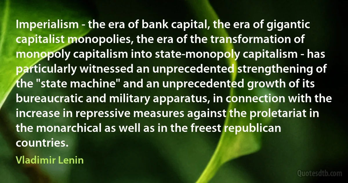 Imperialism - the era of bank capital, the era of gigantic capitalist monopolies, the era of the transformation of monopoly capitalism into state-monopoly capitalism - has particularly witnessed an unprecedented strengthening of the "state machine" and an unprecedented growth of its bureaucratic and military apparatus, in connection with the increase in repressive measures against the proletariat in the monarchical as well as in the freest republican countries. (Vladimir Lenin)