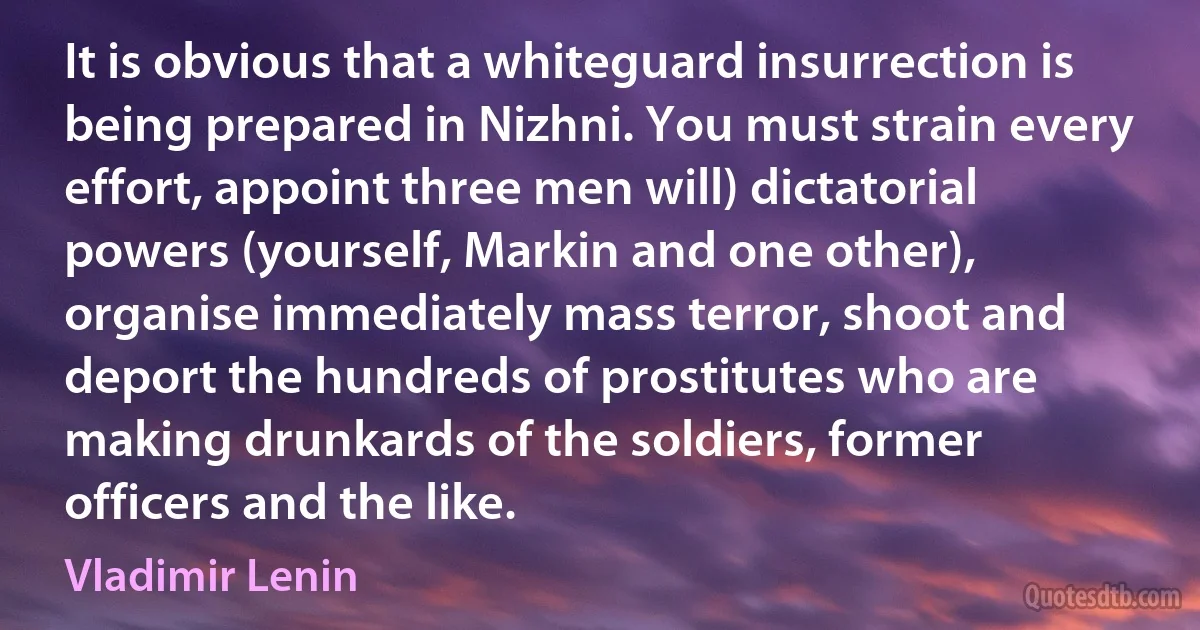 It is obvious that a whiteguard insurrection is being prepared in Nizhni. You must strain every effort, appoint three men will) dictatorial powers (yourself, Markin and one other), organise immediately mass terror, shoot and deport the hundreds of prostitutes who are making drunkards of the soldiers, former officers and the like. (Vladimir Lenin)