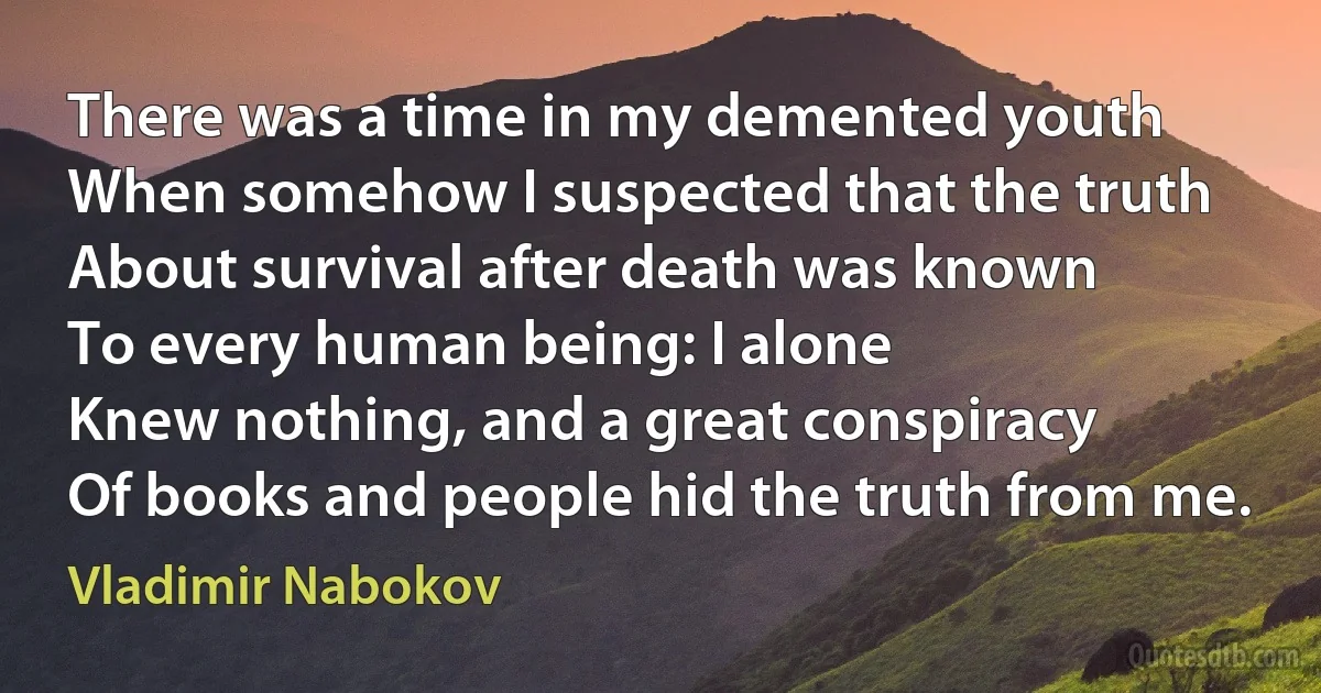 There was a time in my demented youth
When somehow I suspected that the truth
About survival after death was known
To every human being: I alone
Knew nothing, and a great conspiracy
Of books and people hid the truth from me. (Vladimir Nabokov)