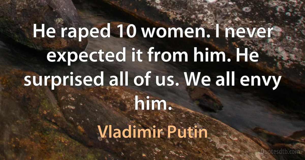 He raped 10 women. I never expected it from him. He surprised all of us. We all envy him. (Vladimir Putin)