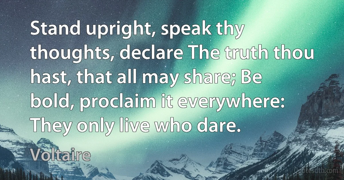 Stand upright, speak thy thoughts, declare The truth thou hast, that all may share; Be bold, proclaim it everywhere: They only live who dare. (Voltaire)