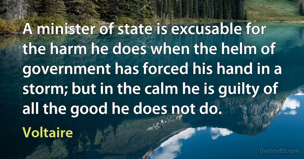 A minister of state is excusable for the harm he does when the helm of government has forced his hand in a storm; but in the calm he is guilty of all the good he does not do. (Voltaire)