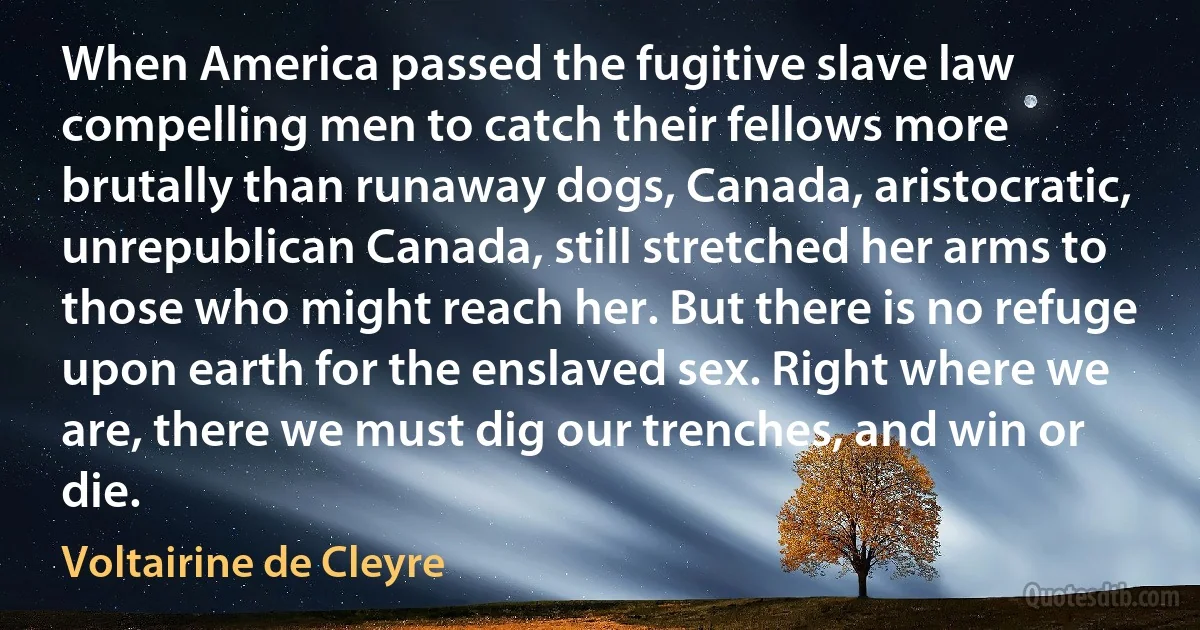 When America passed the fugitive slave law compelling men to catch their fellows more brutally than runaway dogs, Canada, aristocratic, unrepublican Canada, still stretched her arms to those who might reach her. But there is no refuge upon earth for the enslaved sex. Right where we are, there we must dig our trenches, and win or die. (Voltairine de Cleyre)