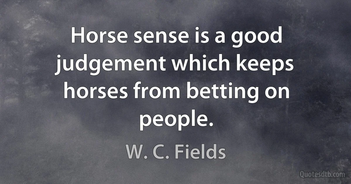 Horse sense is a good judgement which keeps horses from betting on people. (W. C. Fields)