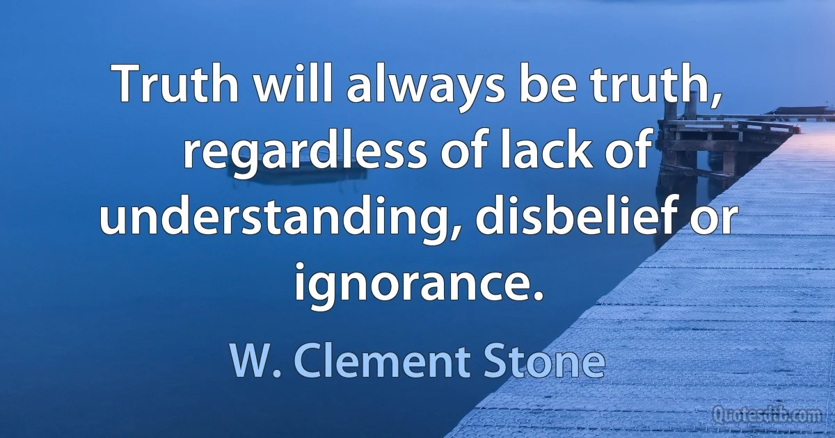 Truth will always be truth, regardless of lack of understanding, disbelief or ignorance. (W. Clement Stone)