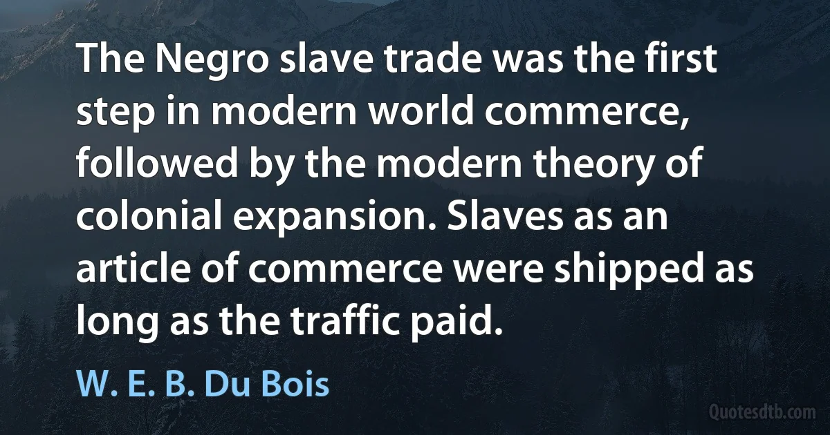 The Negro slave trade was the first step in modern world commerce, followed by the modern theory of colonial expansion. Slaves as an article of commerce were shipped as long as the traffic paid. (W. E. B. Du Bois)