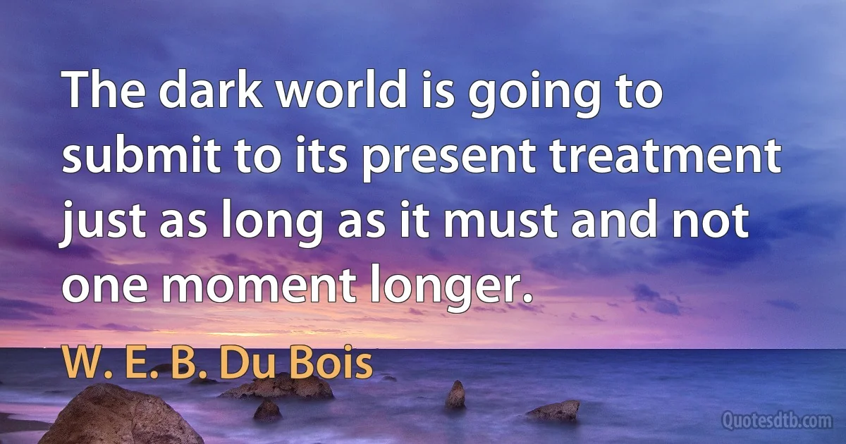 The dark world is going to submit to its present treatment just as long as it must and not one moment longer. (W. E. B. Du Bois)