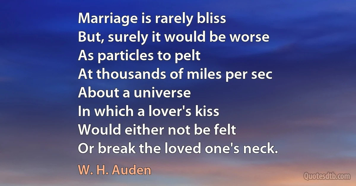 Marriage is rarely bliss
But, surely it would be worse
As particles to pelt
At thousands of miles per sec
About a universe
In which a lover's kiss
Would either not be felt
Or break the loved one's neck. (W. H. Auden)