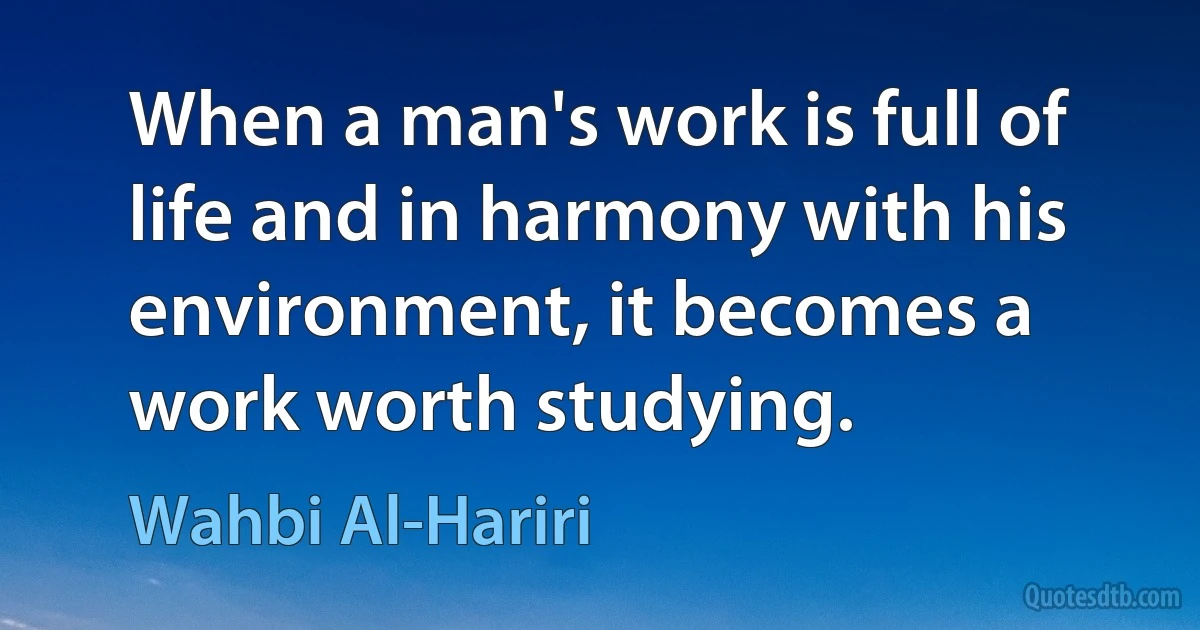 When a man's work is full of life and in harmony with his environment, it becomes a work worth studying. (Wahbi Al-Hariri)