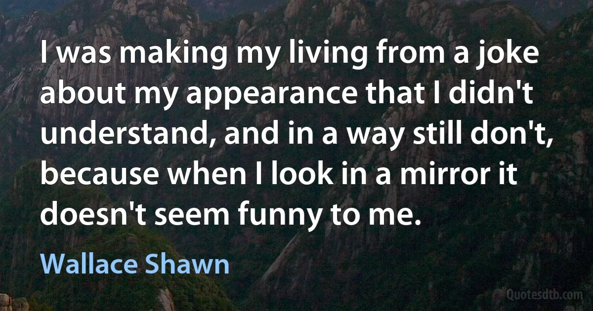 I was making my living from a joke about my appearance that I didn't understand, and in a way still don't, because when I look in a mirror it doesn't seem funny to me. (Wallace Shawn)