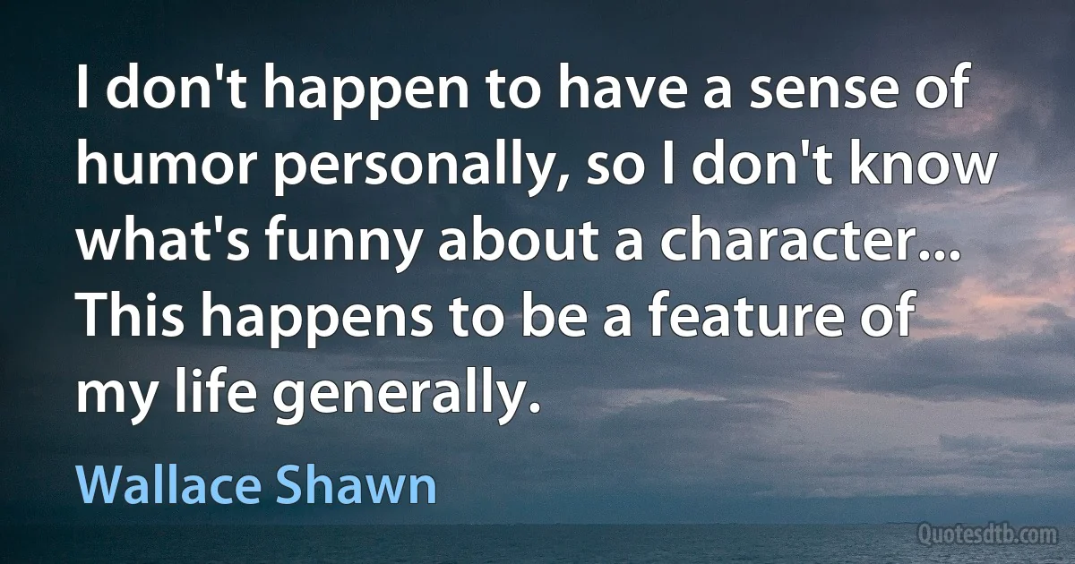 I don't happen to have a sense of humor personally, so I don't know what's funny about a character... This happens to be a feature of my life generally. (Wallace Shawn)