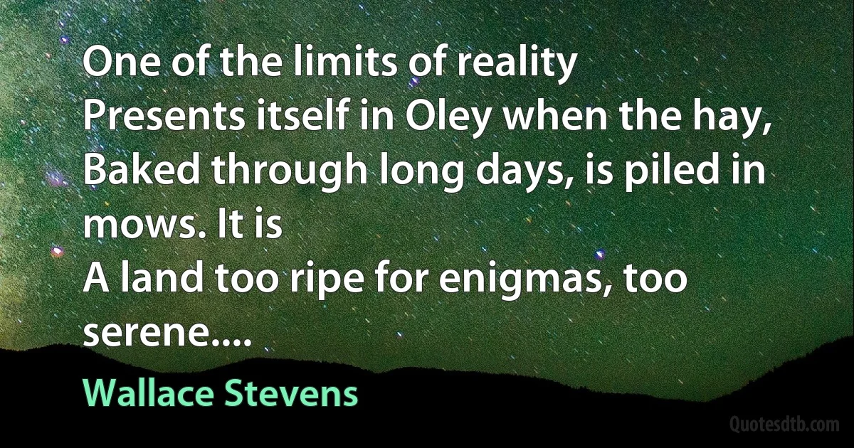 One of the limits of reality
Presents itself in Oley when the hay,
Baked through long days, is piled in mows. It is
A land too ripe for enigmas, too serene.... (Wallace Stevens)