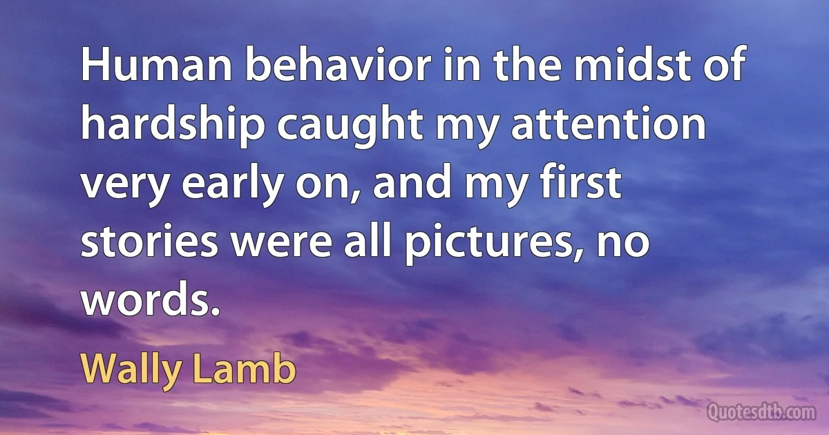 Human behavior in the midst of hardship caught my attention very early on, and my first stories were all pictures, no words. (Wally Lamb)