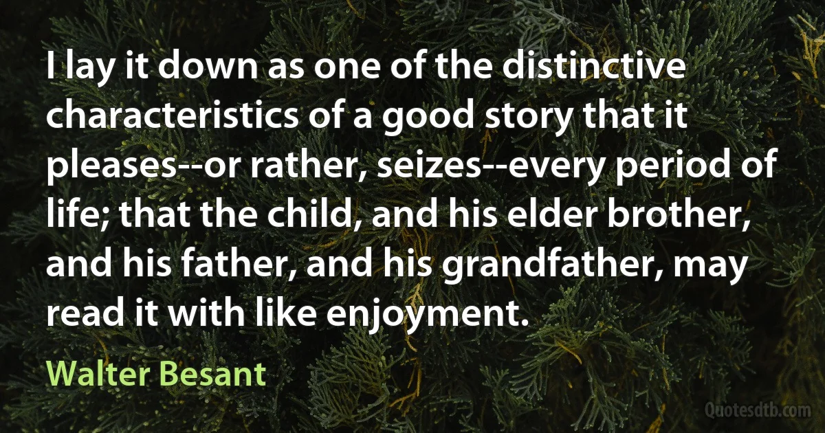 I lay it down as one of the distinctive characteristics of a good story that it pleases--or rather, seizes--every period of life; that the child, and his elder brother, and his father, and his grandfather, may read it with like enjoyment. (Walter Besant)