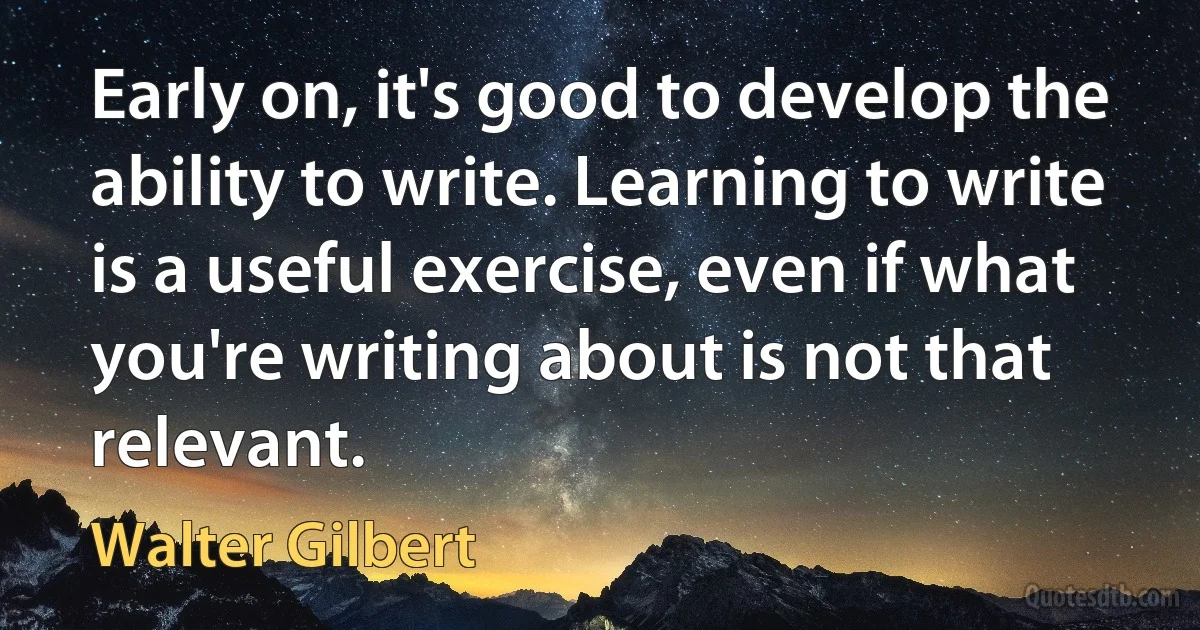 Early on, it's good to develop the ability to write. Learning to write is a useful exercise, even if what you're writing about is not that relevant. (Walter Gilbert)