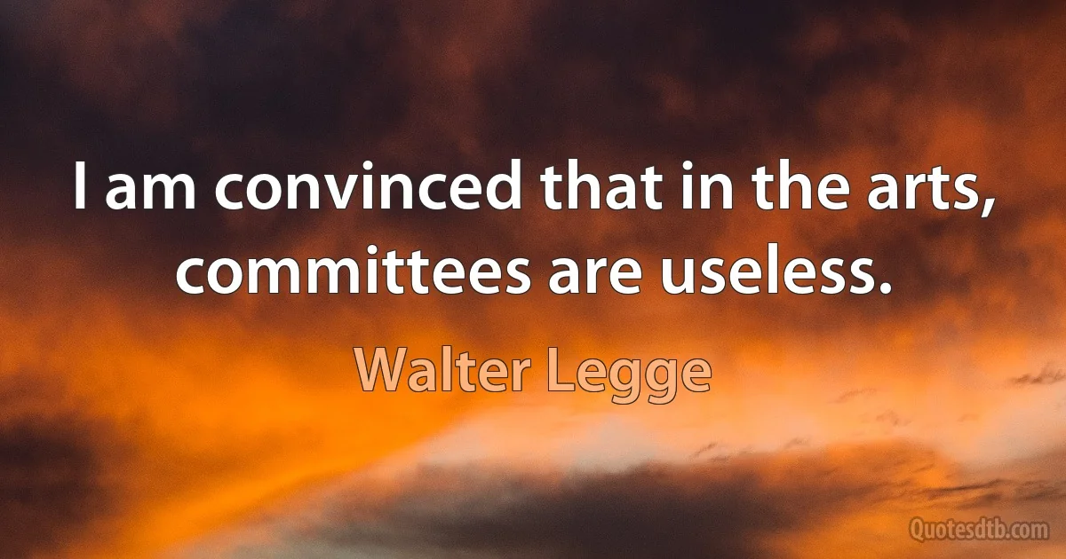 I am convinced that in the arts, committees are useless. (Walter Legge)