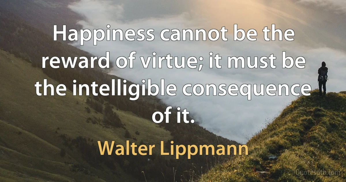 Happiness cannot be the reward of virtue; it must be the intelligible consequence of it. (Walter Lippmann)