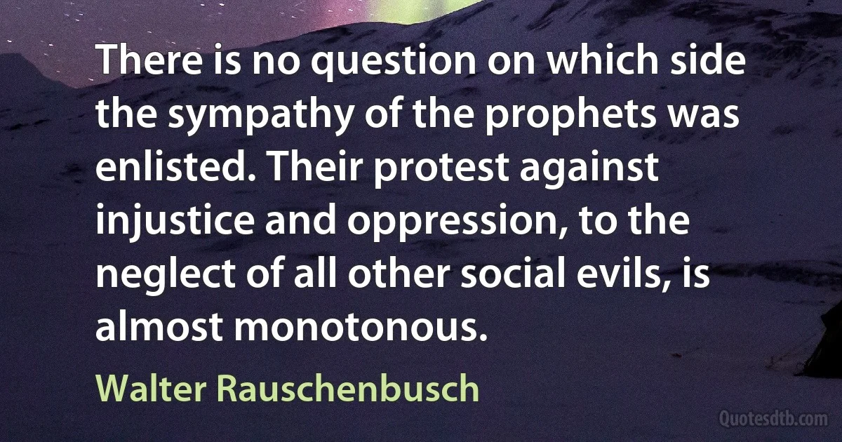 There is no question on which side the sympathy of the prophets was enlisted. Their protest against injustice and oppression, to the neglect of all other social evils, is almost monotonous. (Walter Rauschenbusch)