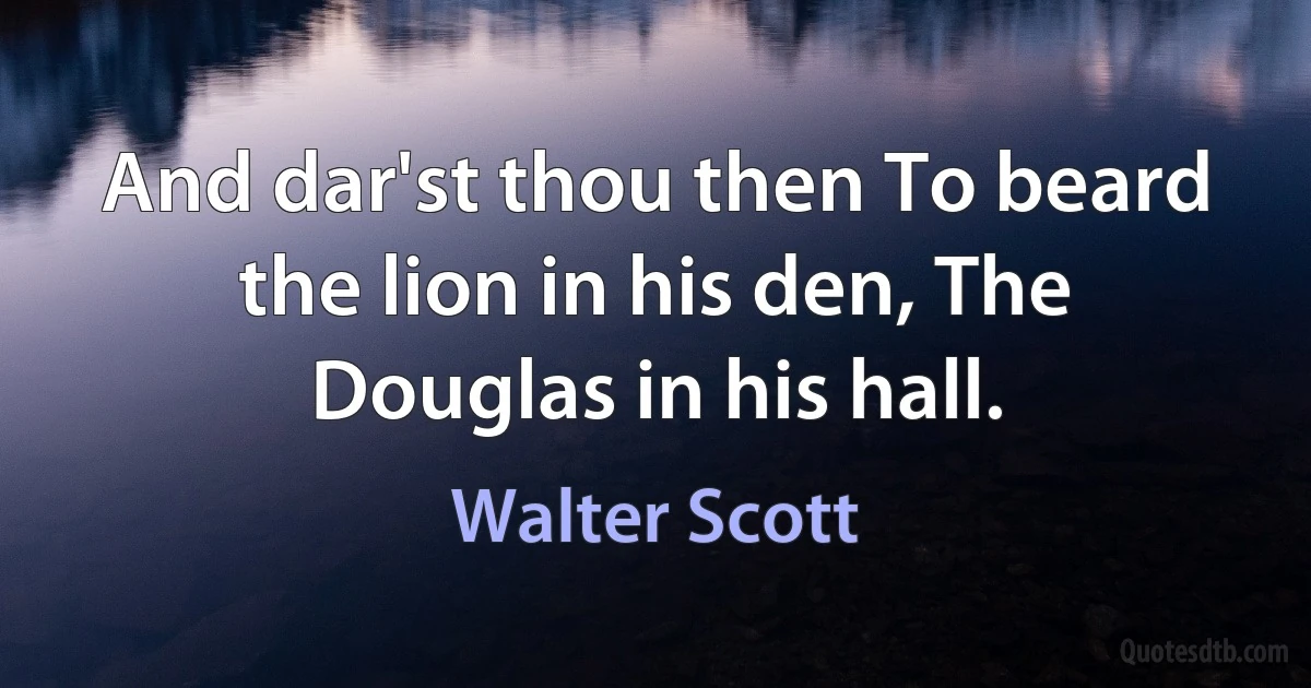 And dar'st thou then To beard the lion in his den, The Douglas in his hall. (Walter Scott)