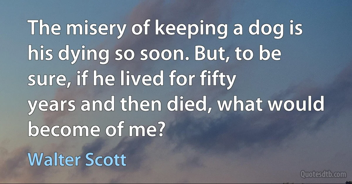 The misery of keeping a dog is his dying so soon. But, to be sure, if he lived for fifty years and then died, what would become of me? (Walter Scott)