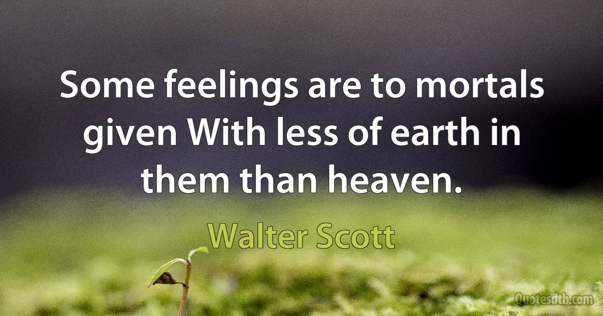 Some feelings are to mortals given With less of earth in them than heaven. (Walter Scott)