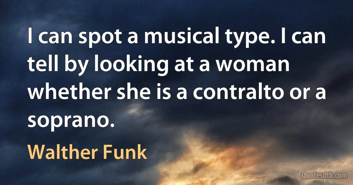 I can spot a musical type. I can tell by looking at a woman whether she is a contralto or a soprano. (Walther Funk)