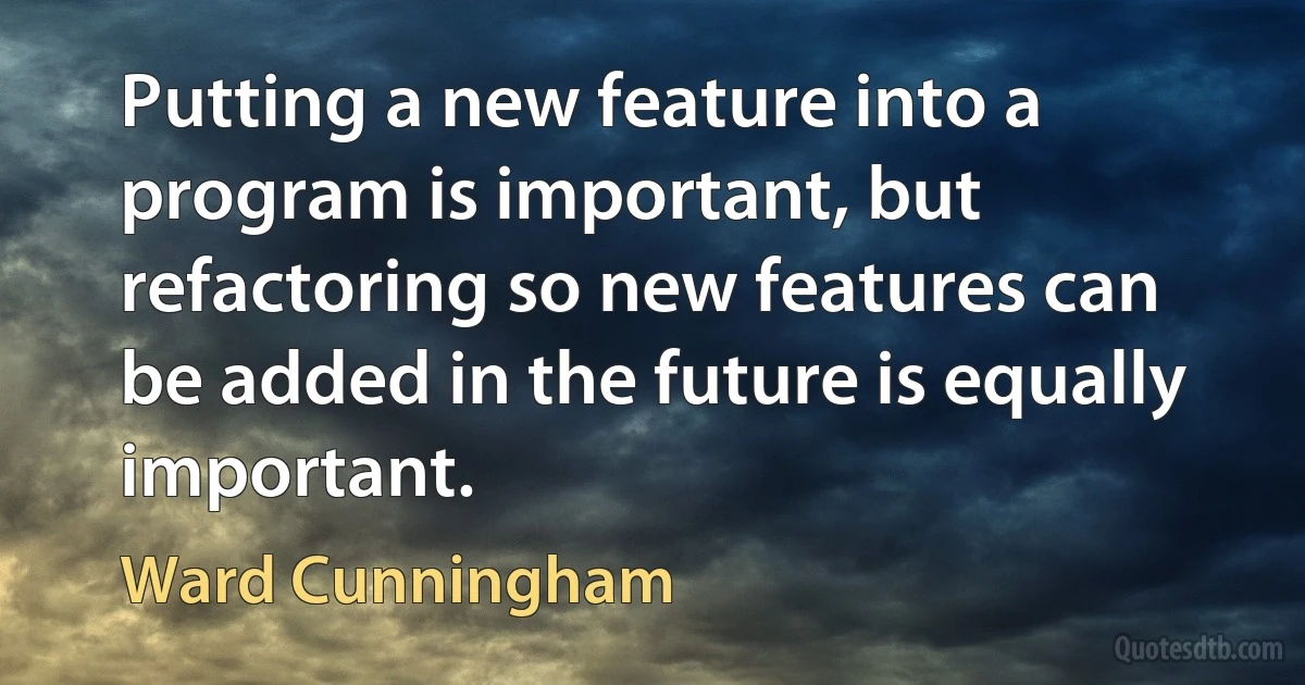 Putting a new feature into a program is important, but refactoring so new features can be added in the future is equally important. (Ward Cunningham)