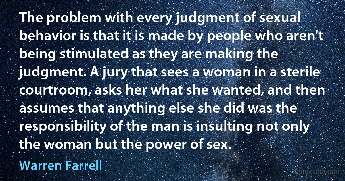 The problem with every judgment of sexual behavior is that it is made by people who aren't being stimulated as they are making the judgment. A jury that sees a woman in a sterile courtroom, asks her what she wanted, and then assumes that anything else she did was the responsibility of the man is insulting not only the woman but the power of sex. (Warren Farrell)