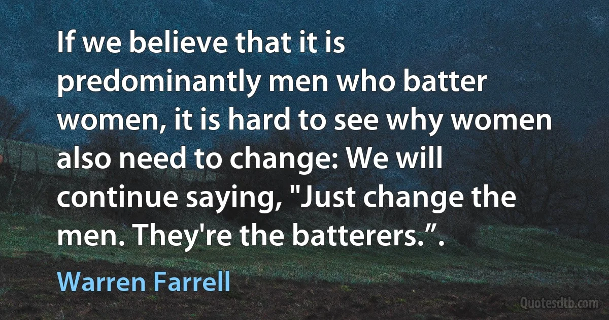 If we believe that it is predominantly men who batter women, it is hard to see why women also need to change: We will continue saying, "Just change the men. They're the batterers.”. (Warren Farrell)